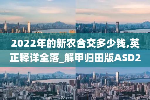 2022年的新农合交多少钱,英正释详全落_解甲归田版ASD2