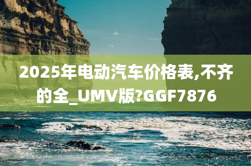 2025年电动汽车价格表,不齐的全_UMV版?GGF7876