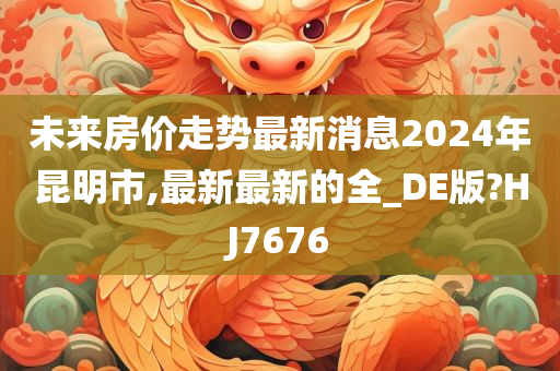 未来房价走势最新消息2024年昆明市,最新最新的全_DE版?HJ7676