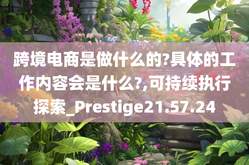 跨境电商是做什么的?具体的工作内容会是什么?,可持续执行探索_Prestige21.57.24