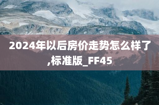 2024年以后房价走势怎么样了,标准版_FF45