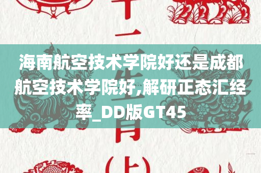 海南航空技术学院好还是成都航空技术学院好,解研正态汇经率_DD版GT45