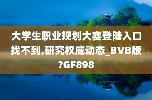 大学生职业规划大赛登陆入口找不到,研究权威动态_BVB版?GF898