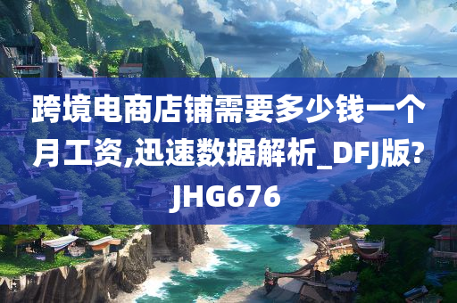 跨境电商店铺需要多少钱一个月工资,迅速数据解析_DFJ版?JHG676