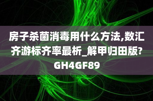 房子杀菌消毒用什么方法,数汇齐游标齐率最析_解甲归田版?GH4GF89