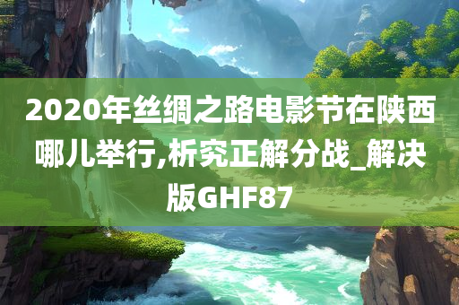 2020年丝绸之路电影节在陕西哪儿举行,析究正解分战_解决版GHF87