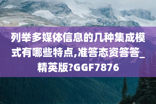 列举多媒体信息的几种集成模式有哪些特点,准答态资答答_精英版?GGF7876