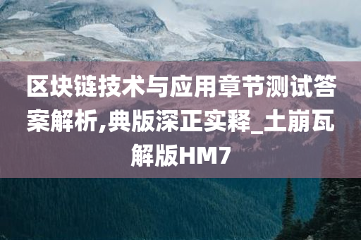 区块链技术与应用章节测试答案解析,典版深正实释_土崩瓦解版HM7