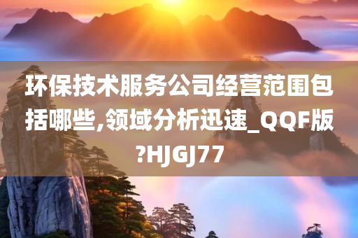 环保技术服务公司经营范围包括哪些,领域分析迅速_QQF版?HJGJ77