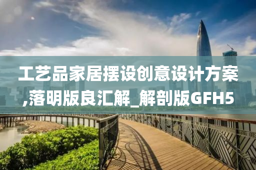 工艺品家居摆设创意设计方案,落明版良汇解_解剖版GFH5