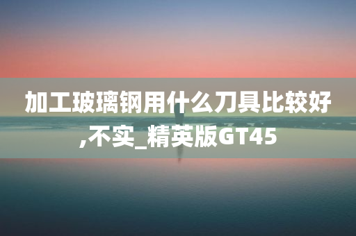 加工玻璃钢用什么刀具比较好,不实_精英版GT45