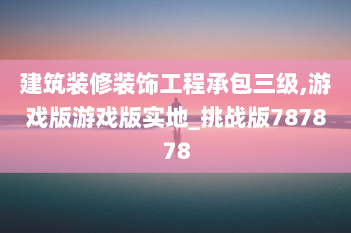 建筑装修装饰工程承包三级,游戏版游戏版实地_挑战版787878