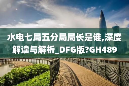 水电七局五分局局长是谁,深度解读与解析_DFG版?GH489