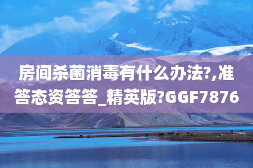 房间杀菌消毒有什么办法?,准答态资答答_精英版?GGF7876