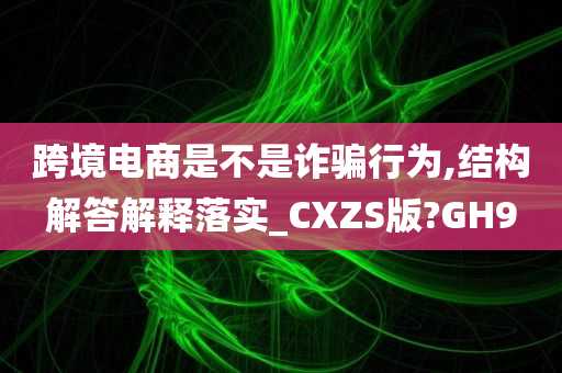 跨境电商是不是诈骗行为,结构解答解释落实_CXZS版?GH9