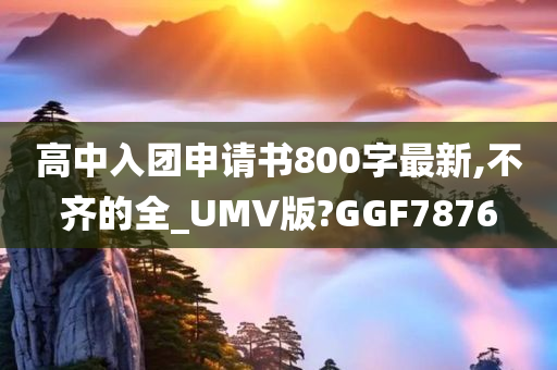 高中入团申请书800字最新,不齐的全_UMV版?GGF7876