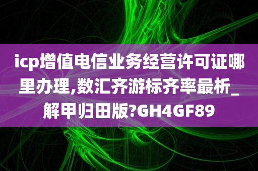 icp增值电信业务经营许可证哪里办理,数汇齐游标齐率最析_解甲归田版?GH4GF89