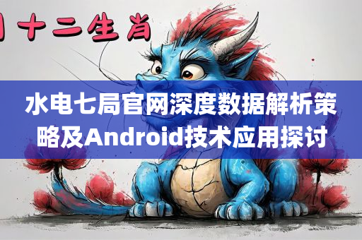 水电七局官网深度数据解析策略及Android技术应用探讨