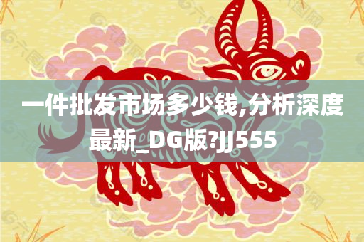 一件批发市场多少钱,分析深度最新_DG版?JJ555