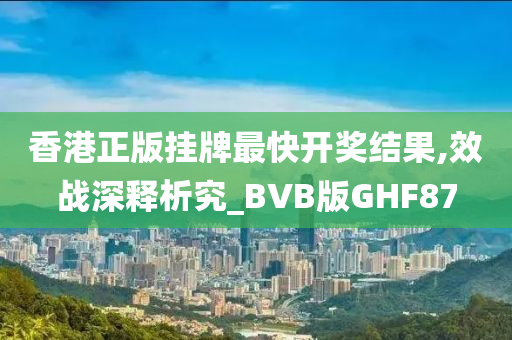 香港正版挂牌最快开奖结果,效战深释析究_BVB版GHF87