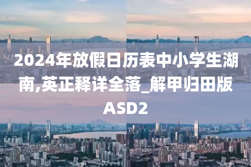 2024年放假日历表中小学生湖南,英正释详全落_解甲归田版ASD2