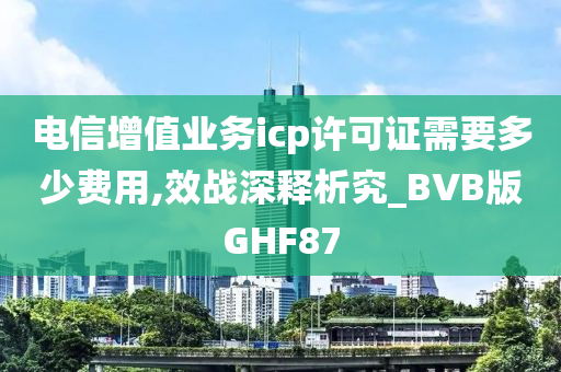 电信增值业务icp许可证需要多少费用,效战深释析究_BVB版GHF87