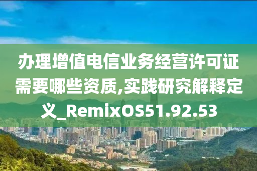 办理增值电信业务经营许可证需要哪些资质,实践研究解释定义_RemixOS51.92.53