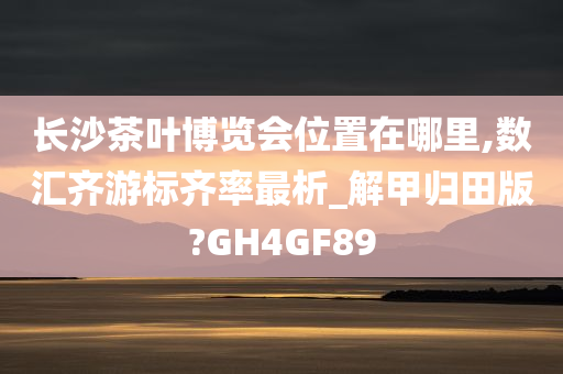 长沙茶叶博览会位置在哪里,数汇齐游标齐率最析_解甲归田版?GH4GF89