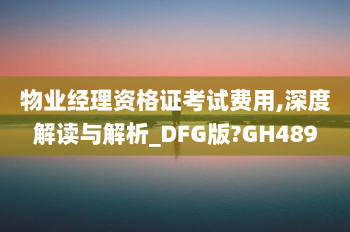 物业经理资格证考试费用,深度解读与解析_DFG版?GH489