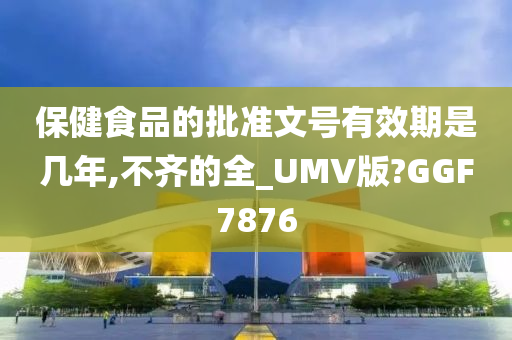 保健食品的批准文号有效期是几年,不齐的全_UMV版?GGF7876