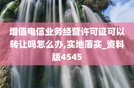 增值电信业务经营许可证可以转让吗怎么办,实地落实_资料版4545