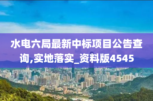 水电六局最新中标项目公告查询,实地落实_资料版4545