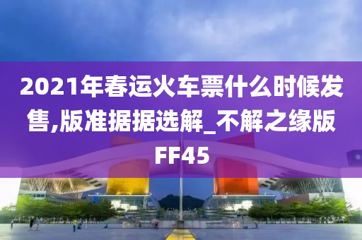 2021年春运火车票什么时候发售,版准据据选解_不解之缘版FF45