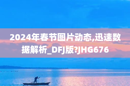 2024年春节图片动态,迅速数据解析_DFJ版?JHG676