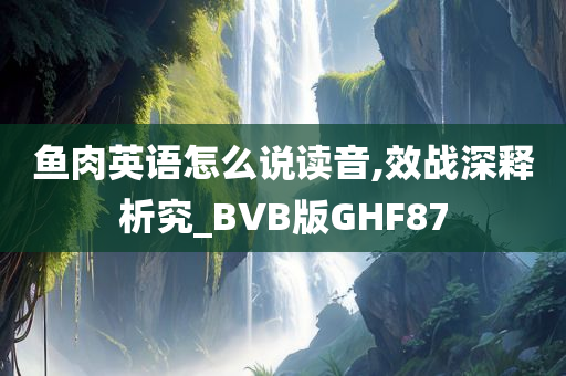 鱼肉英语怎么说读音,效战深释析究_BVB版GHF87