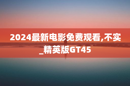 2024最新电影免费观看,不实_精英版GT45