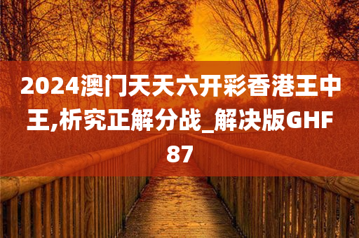 2024澳门天天六开彩香港王中王,析究正解分战_解决版GHF87