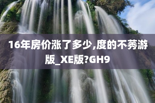 16年房价涨了多少,度的不莠游版_XE版?GH9