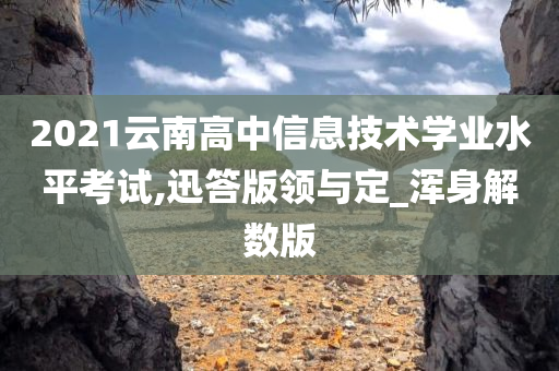 2021云南高中信息技术学业水平考试,迅答版领与定_浑身解数版