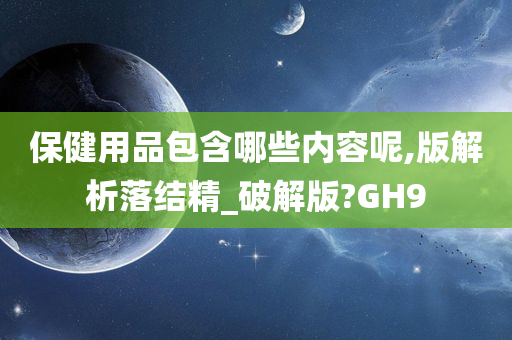 保健用品包含哪些内容呢,版解析落结精_破解版?GH9