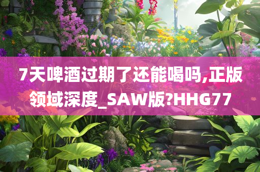 7天啤酒过期了还能喝吗,正版领域深度_SAW版?HHG77