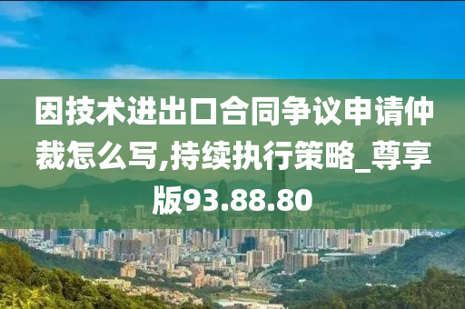 因技术进出口合同争议申请仲裁怎么写,持续执行策略_尊享版93.88.80