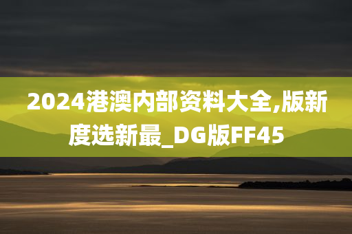 2024港澳内部资料大全,版新度选新最_DG版FF45