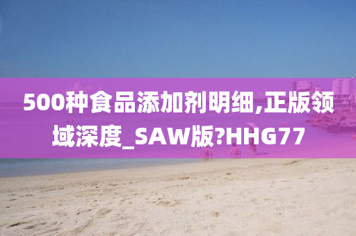 500种食品添加剂明细,正版领域深度_SAW版?HHG77