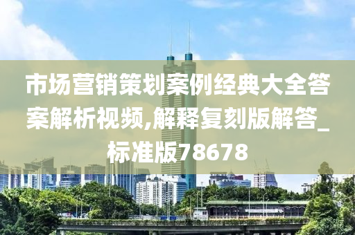 市场营销策划案例经典大全答案解析视频,解释复刻版解答_标准版78678