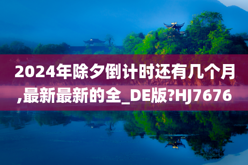 2024年除夕倒计时还有几个月,最新最新的全_DE版?HJ7676