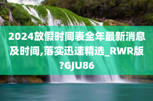 2024放假时间表全年最新消息及时间,落实迅速精选_RWR版?GJU86