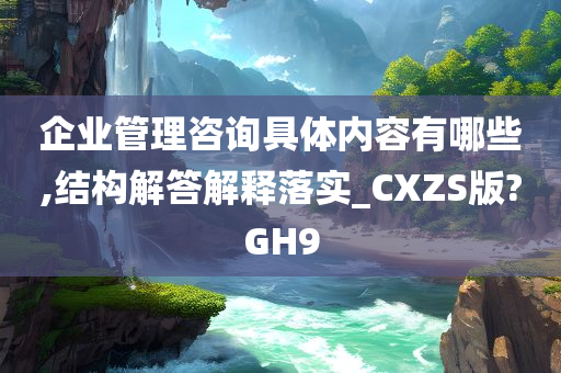 企业管理咨询具体内容有哪些,结构解答解释落实_CXZS版?GH9