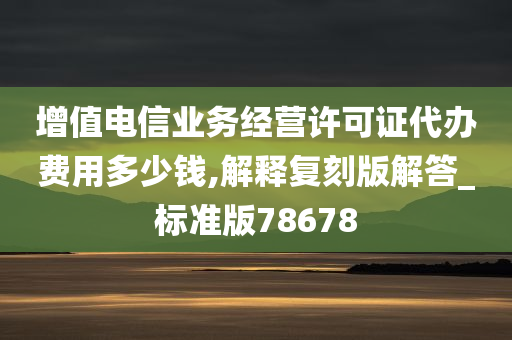 增值电信业务经营许可证代办费用多少钱,解释复刻版解答_标准版78678