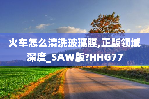 火车怎么清洗玻璃膜,正版领域深度_SAW版?HHG77